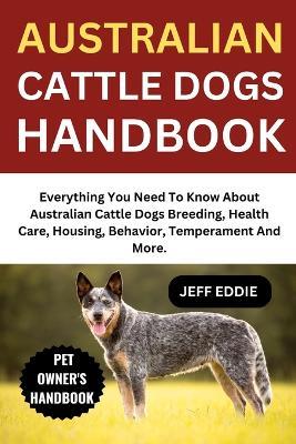 Australian Cattle Dogs Handbook: Everything You Need To Know About Australian Cattle Dogs Breeding, Health Care, Housing, Behavior, Temperament And More. - Jeff Eddie - cover