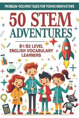 50 STEM Adventures: Problem-Solving Tales for Young Innovators (B1/B2 Level English Vocabulary): STEM Learning Through Storytelling Science, Math & Invention Tales with B1/B2 English Words for ESL Students - Elizabeth Snow - cover
