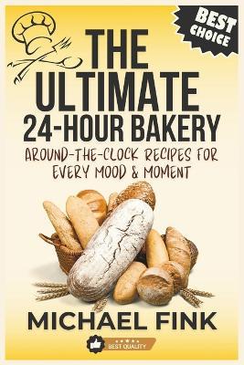 The Ultimate 24-Hour Bakery: Around-the-Clock Recipes for Every Mood & Moment: From Dawn's First Bite to Midnight Cravings-Over 200 Irresistible Recipes to Satisfy Every Sweet & Savory Desire - Michael Fink - cover