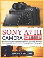 Sony A7 III Camera User Guide: A Comprehensive Handbook for Using the Full-frame Mirrorless Interchangeable-lens Device for Photography and Videography