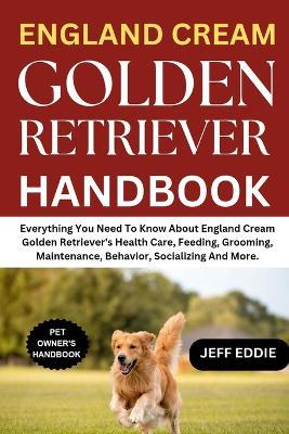 England Cream Golden Retriever Handbook: Everything You Need To Know About England Cream Golden Retriever's Health Care, Feeding, Grooming, Maintenance, Behavior, Socializing And More. - Jeff Eddie - cover