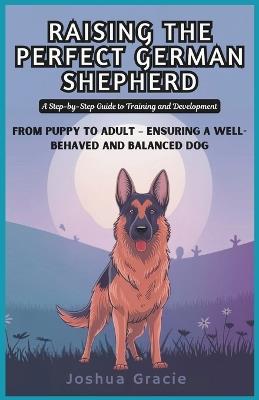 Raising the Perfect German Shepherd: A Step-by-Step Guide to Training and Development: From Puppy to Adult - Ensuring a Well-Behaved and Balanced Dog - Joshua Gracie - cover