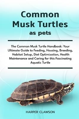 Common Musk Turtles as Pets: The Common Musk Turtle Handbook: Your Ultimate Guide to Feeding, Housing, Breeding, Habitat Setup, Diet Optimization, Health Maintenance and Caring for this Fascinating Aquatic Turtle - Harper Clawson Clawson - cover