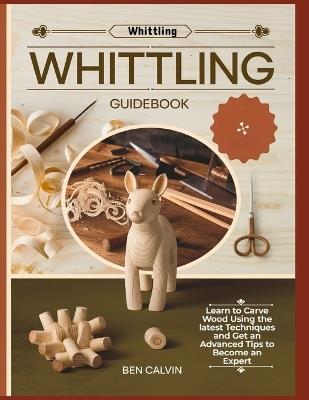 Whittling Guidebook: Learn to Carve Wood Using the latest Techniques and Get an Advanced Tips to Become an Expert - Ben Calvin - cover