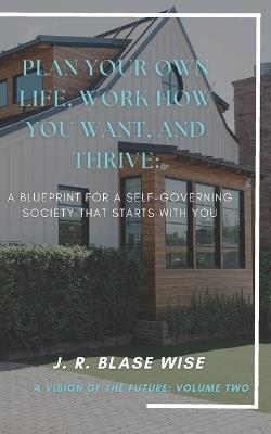 Plan Your Own Life, Work How You Want, and Thrive: A Blueprint for a Self-Governing Society that Starts with YOU - J R Blase Wise - cover