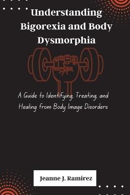 Understanding Bigorexia and Body Dysmorphia: A Guide to Identifying, Treating, and Healing from Body Image Disorders - Jeanne J Ramirez - cover