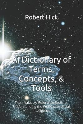 AI Dictionary of Terms, Concepts, & Tools: The Invaluable Reference Book for Understanding the World of Artificial Intelligence - Robert Hick - cover
