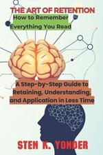 The Art of Retention: A Step-by-Step Guide to Retaining, Understanding, and Application in Less Time
