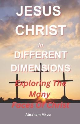 Jesus Christ In Different Dimensions: Exploring The Many Faces Of Christ - Abraham Mkpe - cover