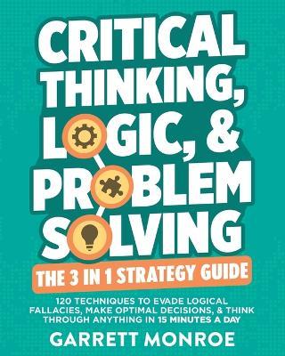 Critical Thinking, Logic & Problem Solving - The 3 in 1 Guide: 120 Techniques to Evade Logical Fallacies, Make Optimal Decisions & Think Through Anything in 15 Minutes a Day - Garrett Monroe - cover