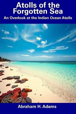 Atolls of the Forgotten Sea: An Overlook at the Indian Ocean Atolls - Abraham H Adams - cover