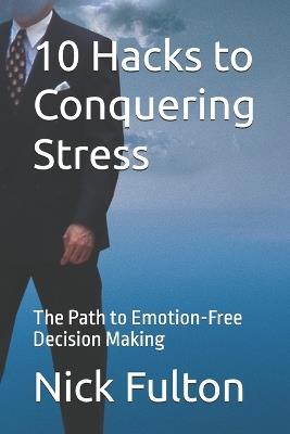 10 Hacks to Conquering Stress: The Path to Emotion-Free Decision Making - Nick Fulton - cover