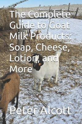 The Complete Guide to Goat Milk Products: Soap, Cheese, Lotion, and More - Peter Alcott - cover