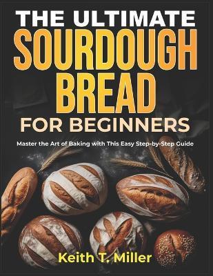 The Ultimate Sourdough Bread for Beginners: Master the Art of Baking with This Easy Step by-Step Guide - Keith T Miller - cover