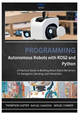 Programming Autonomous Robots with ROS2 and Python: A Practical Guide to Building Smart Robot Behaviors for Navigation, Sensing, and Interaction - Rafael Sanders,Miguel Farmer,Thompson Carter - cover