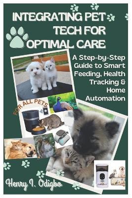 Integrating Pet Tech for Optimal Care: A Step-by-Step Guide to Smart Feeding, Health Tracking & Home Automation - Henry I Odigbo - cover