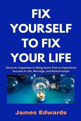 Fix Yourself to Fix Your Life: Discover Happiness in Being Alone First to Experience Success in Life, Marriage, and Relationships - James Edwards - cover