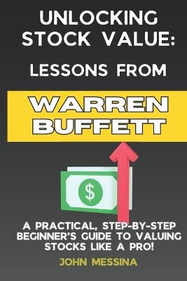 Unlocking Stock Value: Lessons from Warren Buffett: A Practical, Step-by-Step Beginners Guide to Valuing Stocks Like a Pro! - John Messina - cover