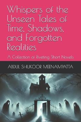 Whispers of the Unseen Tales of Time, Shadows, and Forgotten Realities: A Collection of Riveting Short Novels - Abdul Shukoor Meenampatta - cover