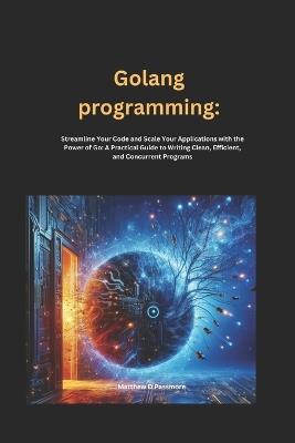 Golang programming: Streamline Your Code and Scale Your Applications with the Power of Go: A Practical Guide to Writing Clean, Efficient, and Concurrent Programs - Matthew D Passmore - cover