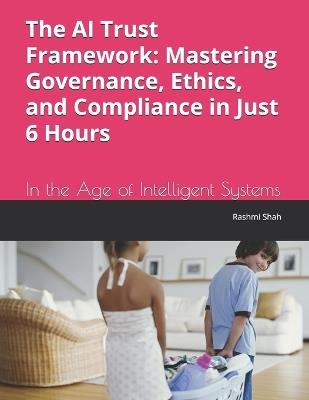 The AI Trust Framework: Mastering Governance, Ethics, and Compliance in Just 6 Hours: In the Age of Intelligent Systems - Rashmi Shah - cover