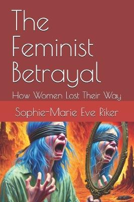 The Feminist Betrayal: How Women Lost Their Way - Sophie-Marie Eve Riker - cover