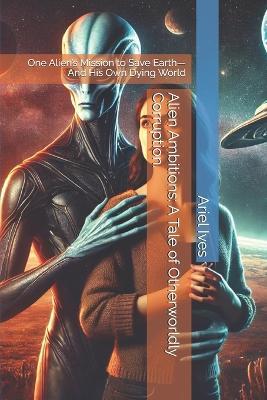 Alien Ambitions: A Tale of Otherworldly Corruption.: One Alien's Mission to Save Earth-And His Own Dying World - Ariel Ives - cover