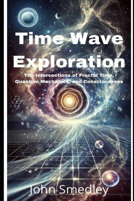 Time Wave Exploration: The Intersections of Fractal Time, Quantum Mechanics, and Consciousness - John Smedley - cover