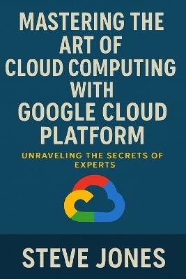 Mastering the Art of Cloud Computing with Google Cloud Platform: Unraveling the Secrets of Experts - Steve Jones - cover