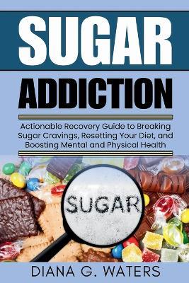 Sugar Addiction: Actionable Recovery Guide to Breaking Sugar Cravings, Resetting Your Diet, and Boosting Mental and Physical Health - Diana G Waters - cover
