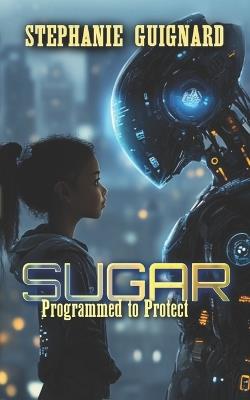 Sugar - Programmed to Protect: An A.I. Guardian. A Dangerous Upgrade. A Choice that Changes Everything - Stephanie Guignard - cover