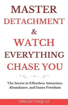 Master Detachment & Watch Everything Chase You: The Secret To Effortless Attraction, Abundance, and Inner Freedom - Amelia Vazquez - cover