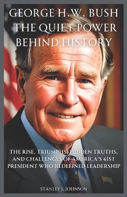 George H.W. Bush: The Quiet Power Behind History: The Rise, Triumphs, Hidden Truths, and Challenges of America's 41st President Who Redefined Leadership - Stanley J Johnson - cover