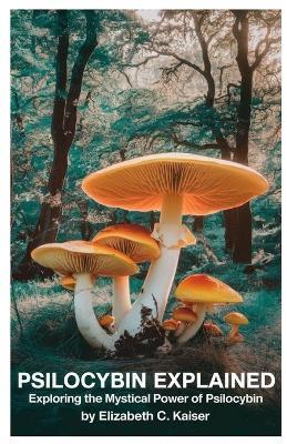 Psilocybin Explained: Exploring the Mystical Power of Psilocybin - Elizabeth C Kaiser - cover