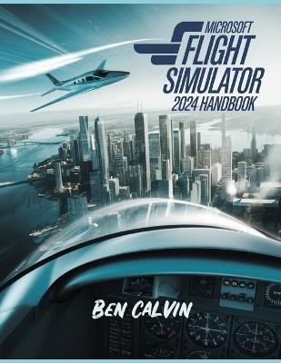 Microsoft Flight Simulator 2024 Handbook: A Comprehensive Guide to Customization, World Exploration, Advanced Techniques and Realistic Flight for the Optimal Flight Experience - Ben Calvin - cover