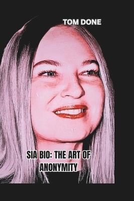 Sia Bio: THE ART OF ANONYMITY: Balancing Fame, Privacy, and Artistic Freedom in a Celebrity-Driven World - Tom Done - cover