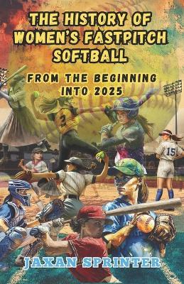 The History of Women's Fastpitch Softball: From the Beginning Into 2025 - Jaxan Sprinter - cover