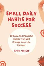 Small Daily Habits For Success: 10 Easy And Powerful Habits That Will Change Your Life Forever