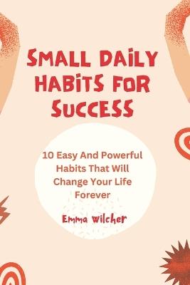 Small Daily Habits For Success: 10 Easy And Powerful Habits That Will Change Your Life Forever - Emma Wilcher - cover