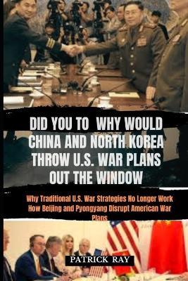 Did You to Why Would China and North Korea Throw U.S. War Plans Out the Window: Why Traditional U.S. War Strategies No Longer Work How Beijing and Pyongyang Disrupt American War Plans - Patrick Ray - cover