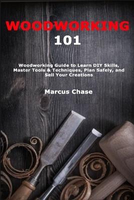 Woodworking 101: Woodworking Guide to Learn DIY Skills, Master Tools & Techniques, Plan Safely, and Sell Your Creations - Marcus Chase - cover