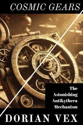 Cosmic Gears: Deciphering The Astonishing Antikythera Mechanism - Dorian Vex - cover