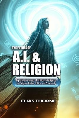 The Future of A.I. and Religion: Exploring the Impact of Artificial Intelligence on Religious Beliefs, Ethics, and Community: AI, Religion, Artificial Intelligence, Transforming, Faith, Beliefs - Elias Thorne - cover