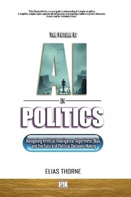 The Future of A.I. In Politics: How Artificial Intelligence Will Reshape Elections, Policy, and Power: Navigating Artificial Intelligence, Algorithmic Bias, the Future of Political Decision-Making - Elias Thorne - cover