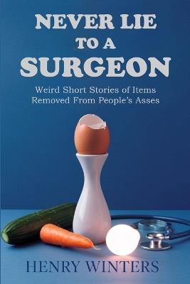 Never Lie to a Surgeon: Weird Short Stories of Items Removed from People's Asses - Henry Winters - cover