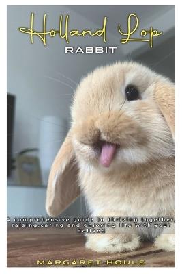 Holland Lop Rabbit: A Comprehensive Guide to Thriving Together, Rasing and Enjoying Life with your Holland - Margaret Houle - cover