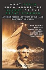 What Tesla Knew about the Secret of the Great Pyramid: Ancient Technology That Could Have Powered the World : An Exploration of How Nikola's Wireless Revolution May Have Been Inspired by a 5,000-...