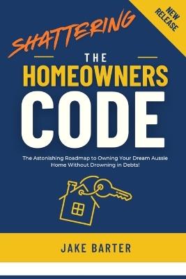 Shattering the Homeowner's Code: The Astonishing Roadmap to Owning Your Dream Aussie Home Without Drowning in Debts! - Jake Barter - cover