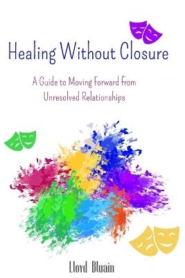 Healing Without Closure: A Guide to Moving Forward from Unresolved Relationships - Lloyd Bluain - cover