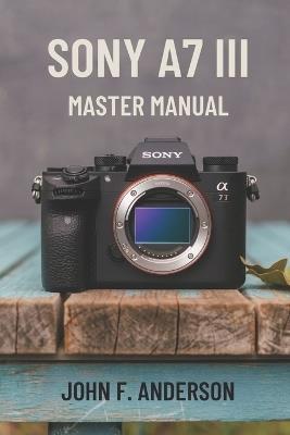Sony A7 III Master Manual: A Step-by-Step Guide to Mastering The Full Potential for Striking Photos and Videos - John F Anderson - cover